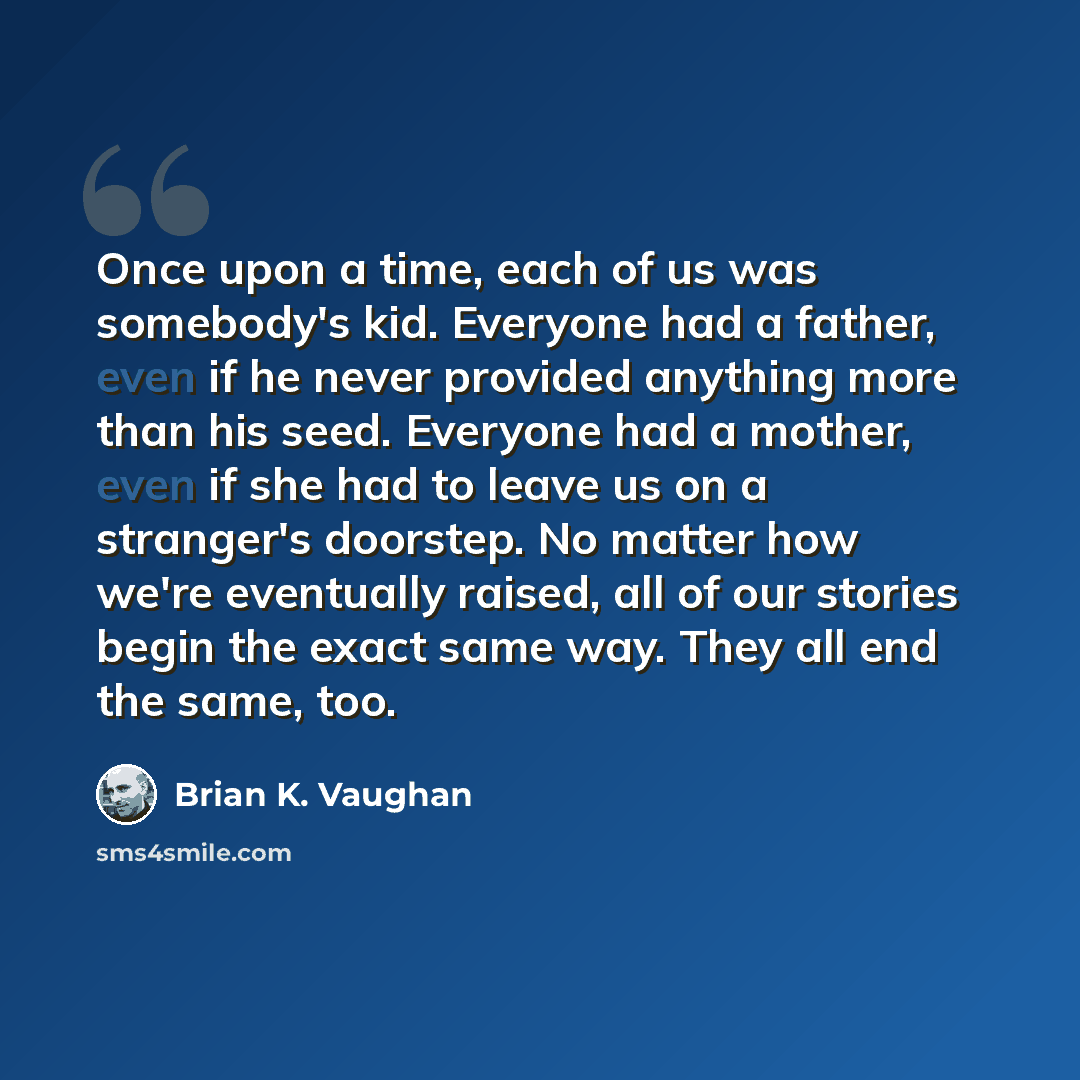 “Once upon a time, each of us was somebody's kid. Everyone had a father, even if he never provided anything more than his seed. Everyone had a mother, even if she had to leave us on a stranger's doorstep. No matter how we're eventually raised, all of our stories begin the exact same way. They all…” quote by Brian K. Vaughan