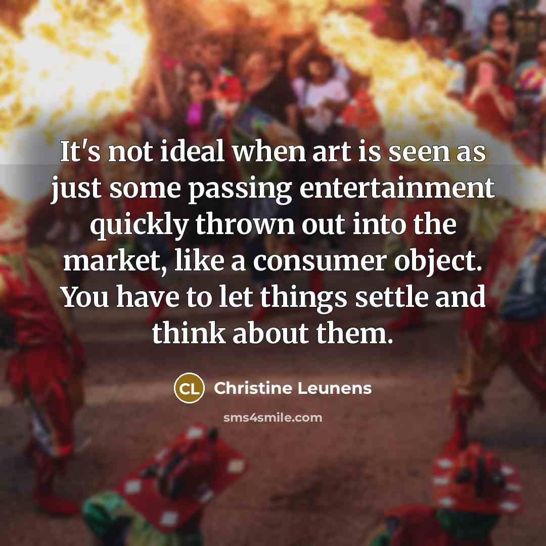 “It's not ideal when art is seen as just some passing entertainment quickly thrown out into the market, like a consumer object. You have to let things settle and think about them.” quote by Christine Leunens