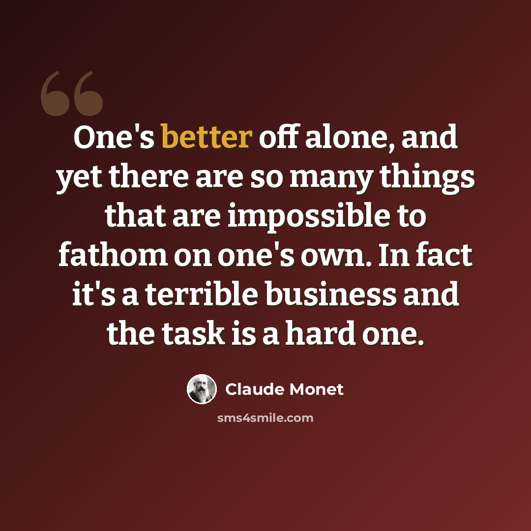 “One's better off alone, and yet there are so many things that are impossible to fathom on one's own. In fact it's a terrible business and the task is a hard one.” quote by Claude Monet