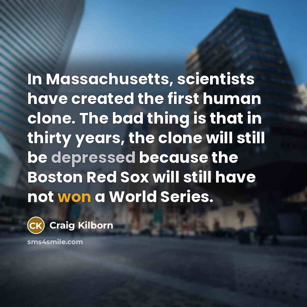 “In Massachusetts, scientists have created the first human clone. The bad thing is that in thirty years, the clone will still be depressed because the Boston Red Sox will still have not won a World Series.” quote by Craig Kilborn