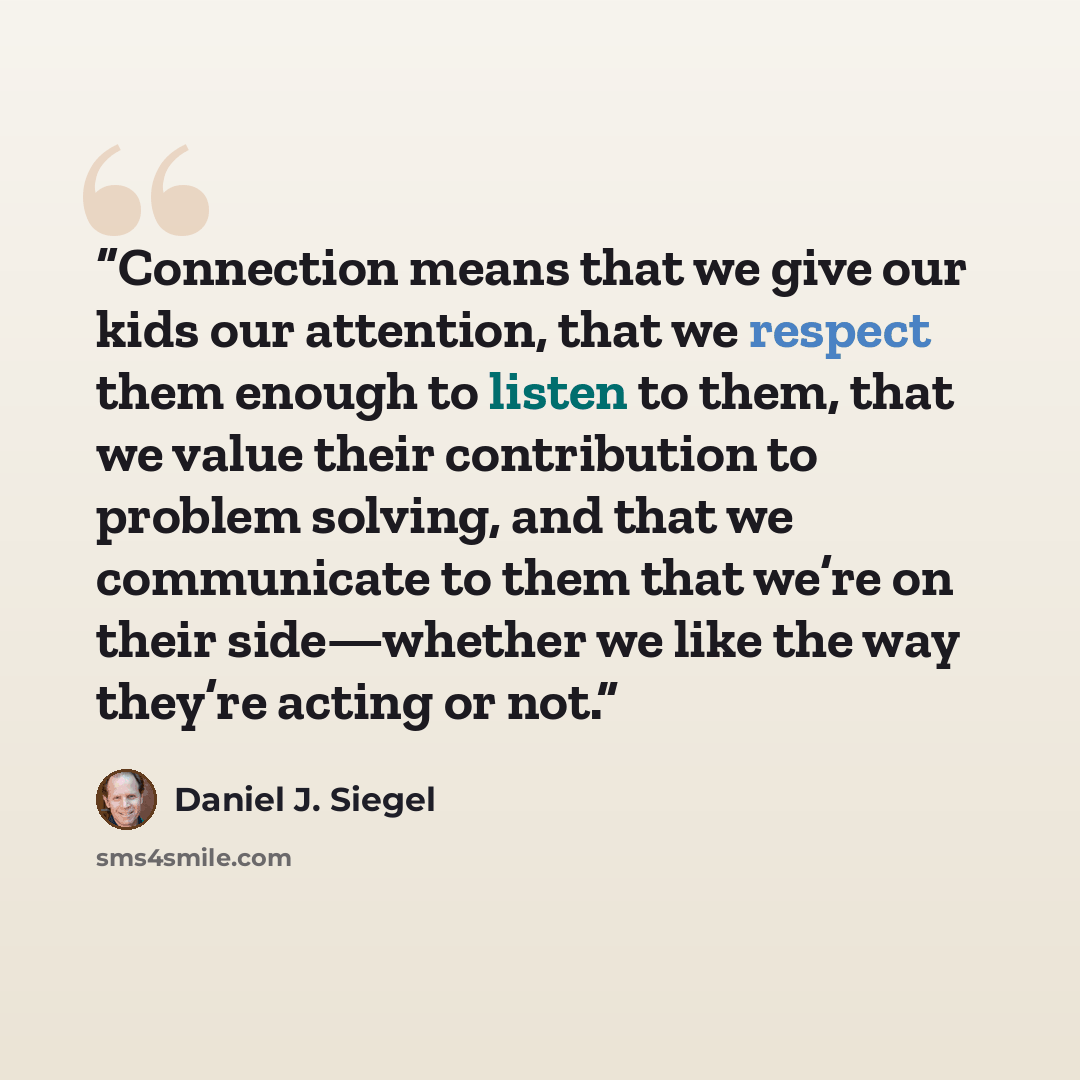 “Connection means that we give our kids our attention, that we respect them enough to listen to them, that we value their contribution to problem solving, and that we communicate to them that we’re on their side—whether we like the way they’re acting or not.” quote by Daniel J. Siegel