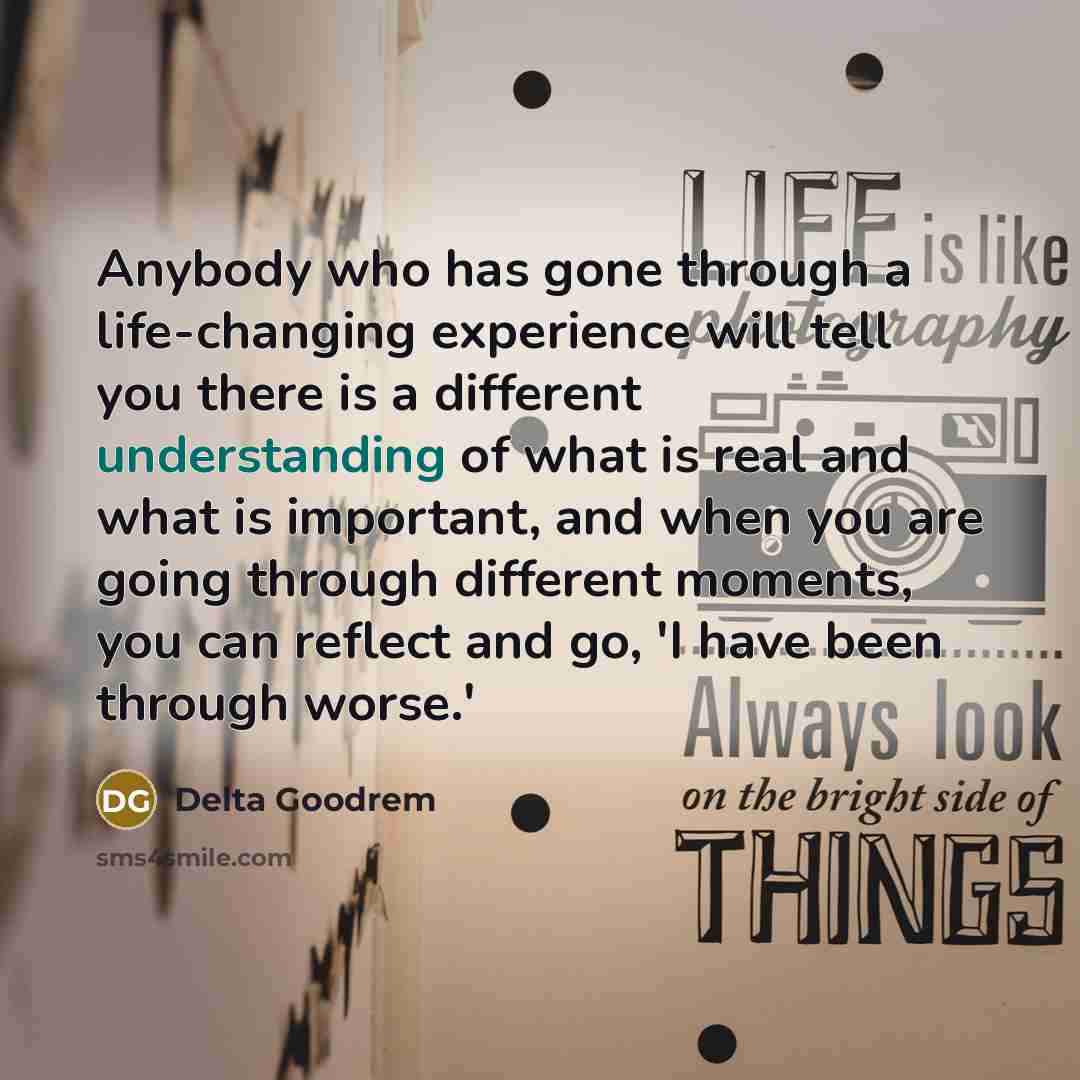 “Anybody who has gone through a life-changing experience will tell you there is a different understanding of what is real and what is important, and when you are going through different moments, you can reflect and go, 'I have been through worse.'” quote by Delta Goodrem