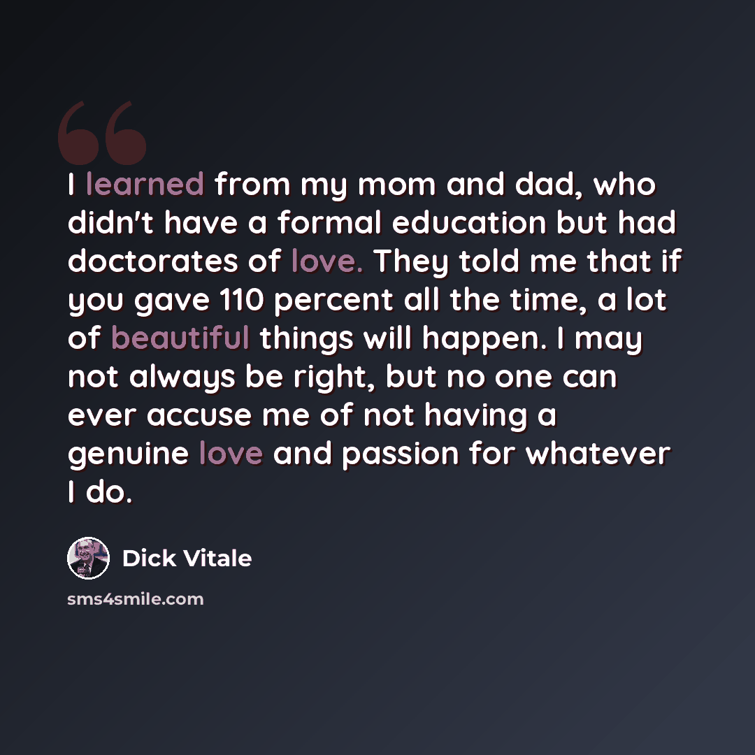 “I learned from my mom and dad, who didn't have a formal education but had doctorates of love. They told me that if you gave 110 percent all the time, a lot of beautiful things will happen. I may not always be right, but no one can ever accuse me of not having a genuine love and passion for…” quote by Dick Vitale