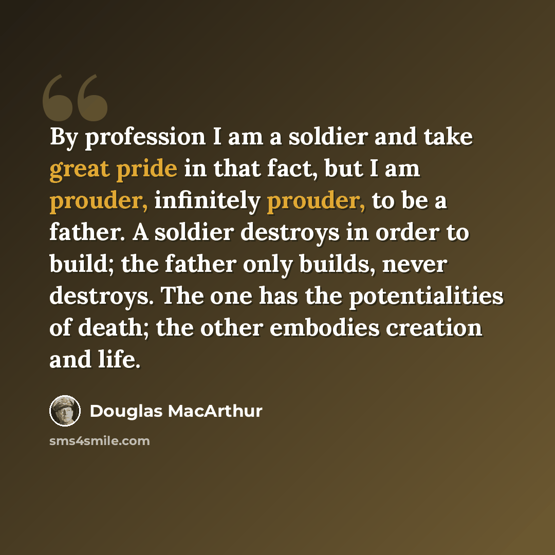 “By profession I am a soldier and take great pride in that fact, but I am prouder, infinitely prouder, to be a father. A soldier destroys in order to build; the father only builds, never destroys. The one has the potentialities of death; the other embodies creation and life.” quote by Douglas MacArthur