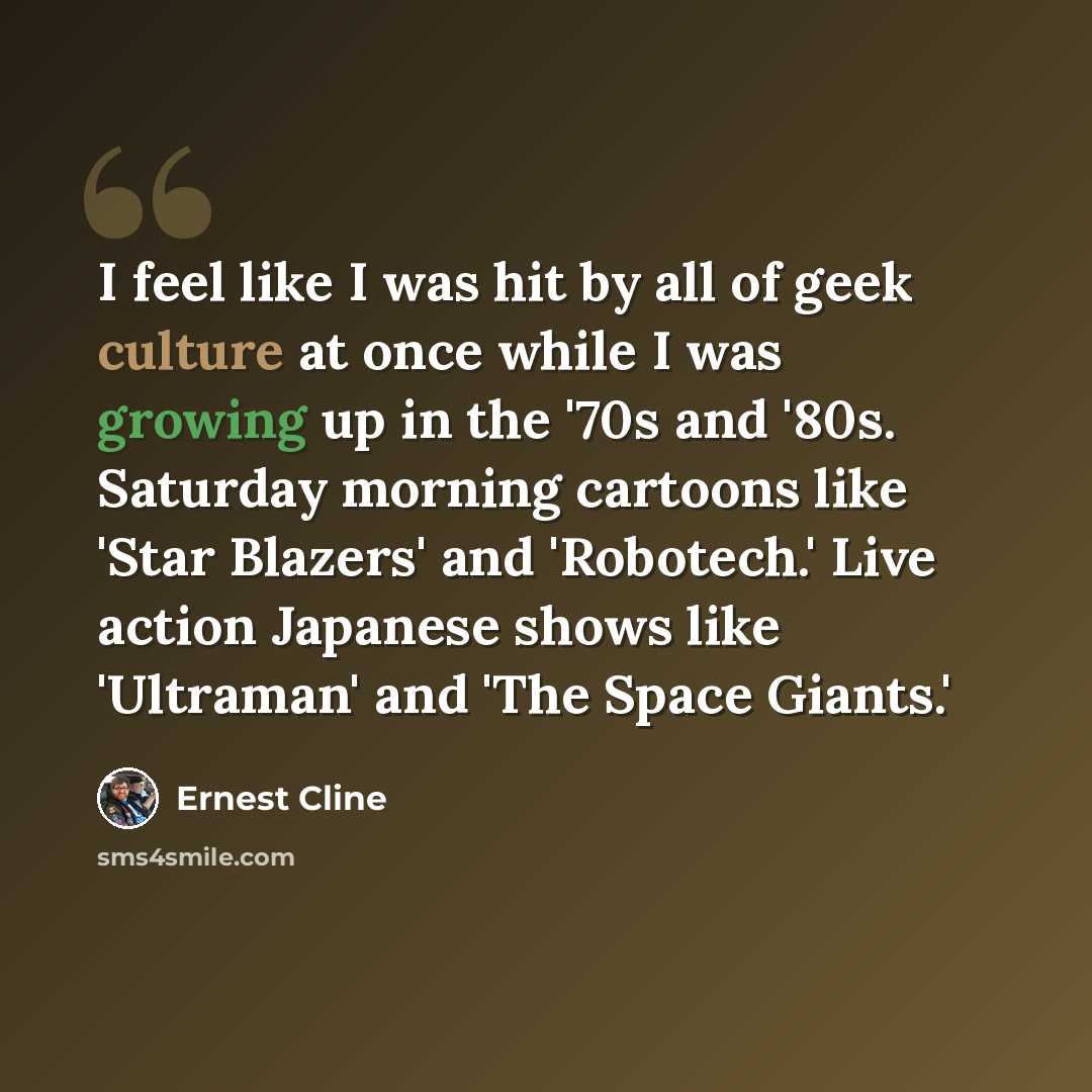 “I feel like I was hit by all of geek culture at once while I was growing up in the '70s and '80s. Saturday morning cartoons like 'Star Blazers' and 'Robotech.' Live action Japanese shows like 'Ultraman' and 'The Space Giants.'” quote by Ernest Cline