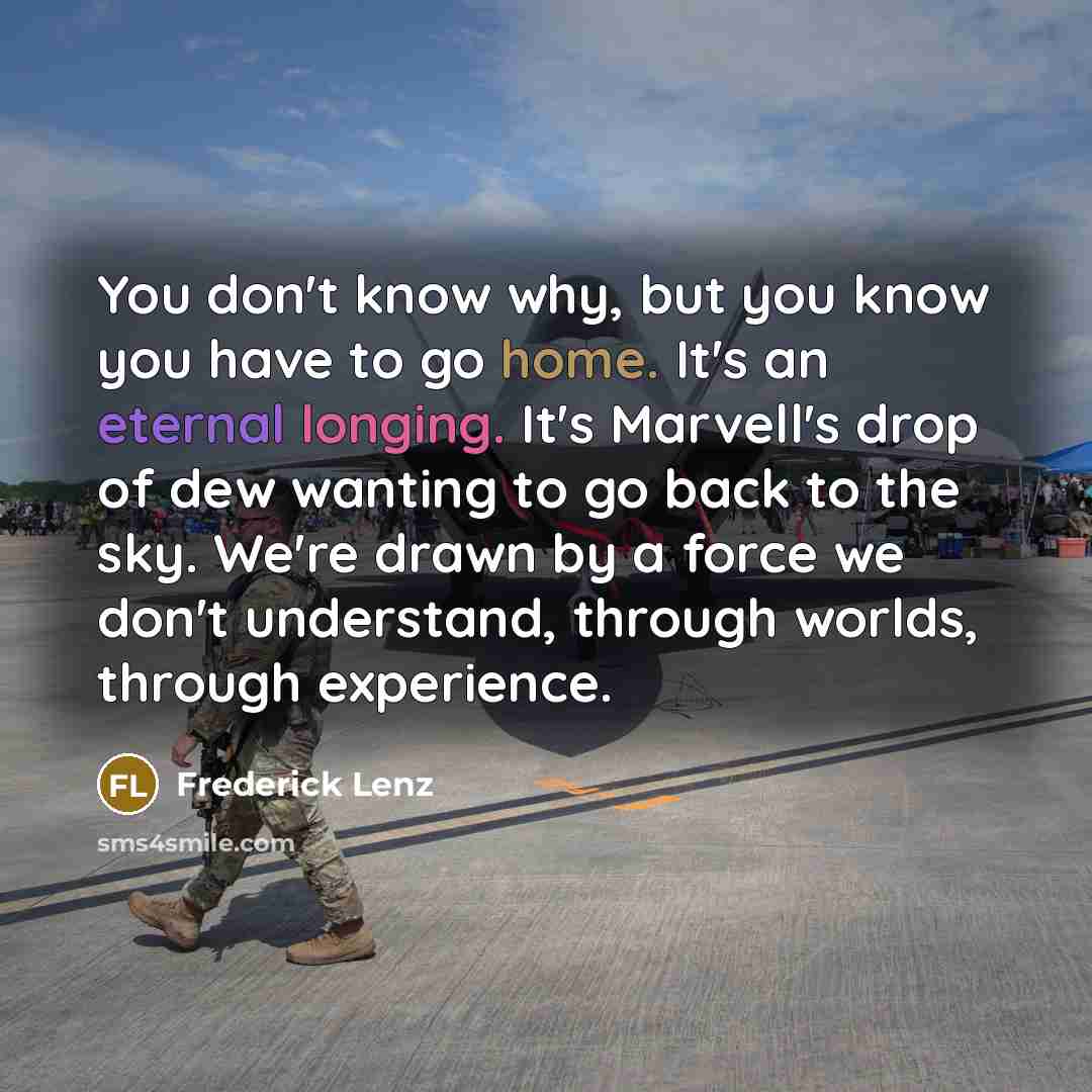 “You don't know why, but you know you have to go home. It's an eternal longing. It's Marvell's drop of dew wanting to go back to the sky. We're drawn by a force we don't understand, through worlds, through experience.” quote by Frederick Lenz