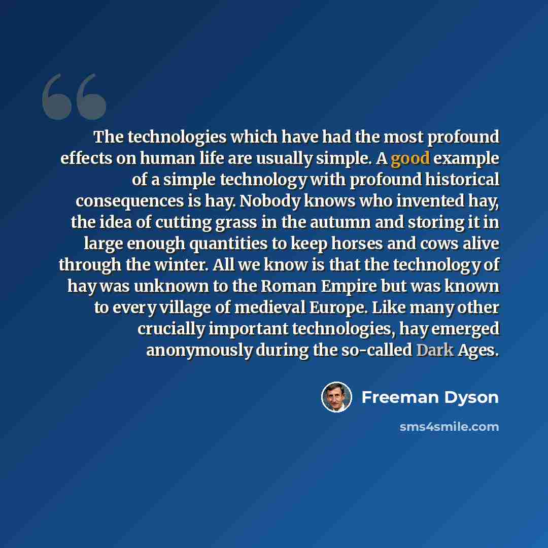 “The technologies which have had the most profound effects on human life are usually simple. A good example of a simple technology with profound historical consequences is hay. Nobody knows who invented hay, the idea of cutting grass in the autumn and storing it in large enough quantities to keep…” quote by Freeman Dyson