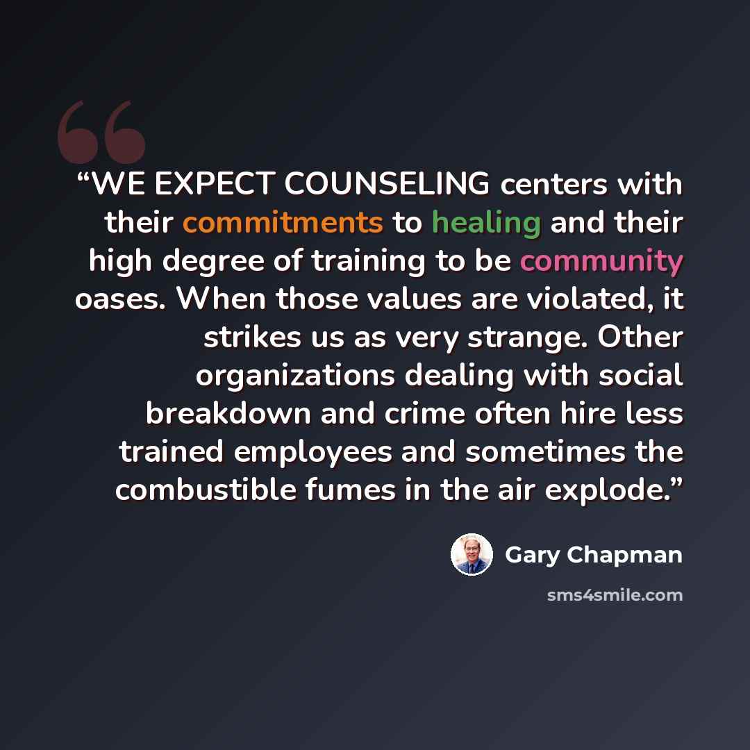 “WE EXPECT COUNSELING centers with their commitments to healing and their high degree of training to be community oases. When those values are violated, it strikes us as very strange. Other organizations dealing with social breakdown and crime often hire less trained employees and sometimes the…” quote by Gary Chapman