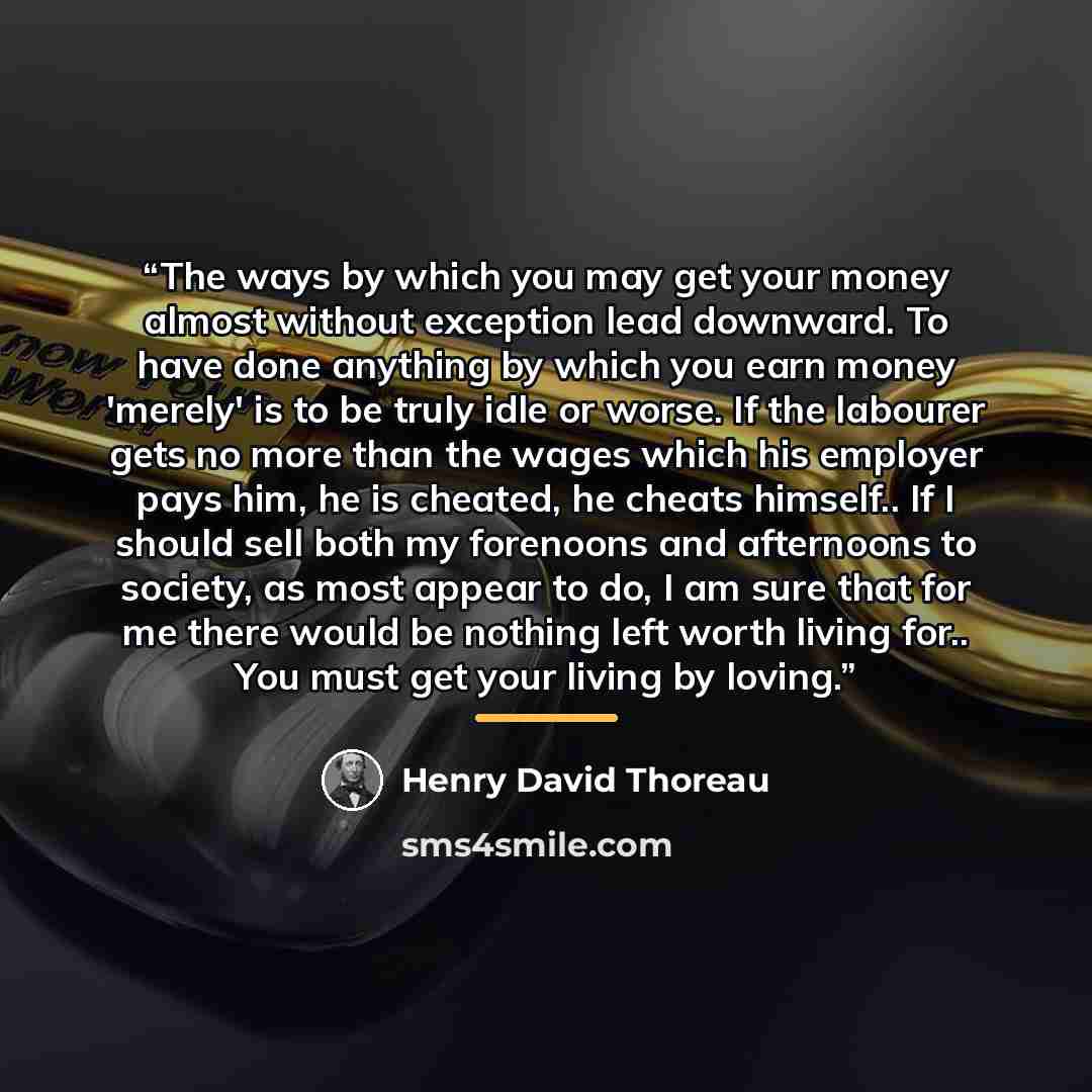 “The ways by which you may get your money almost without exception lead downward. To have done anything by which you earn money 'merely' is to be truly idle or worse. If the labourer gets no more than the wages which his employer pays him, he is cheated, he cheats himself.. If I should sell both my…” quote by Henry David Thoreau