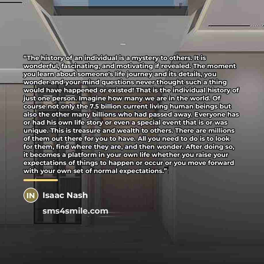“The history of an individual is a mystery to others. It is wonderful, fascinating, and motivating if revealed. The moment you learn about someone's life journey and its details, you wonder and your mind questions never thought such a thing would have happened or existed! That is the individual…” quote by Isaac Nash