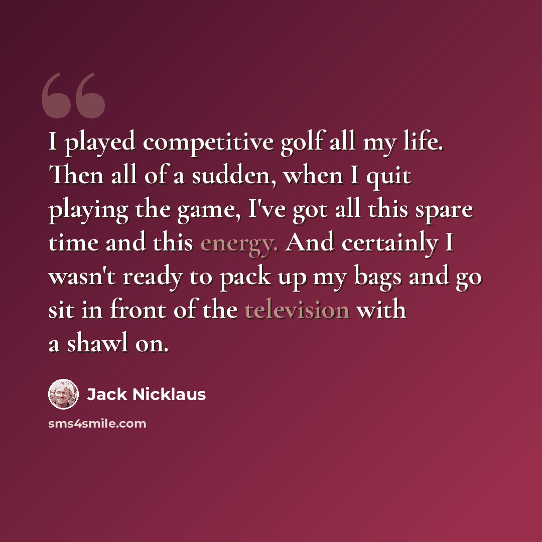 “I played competitive golf all my life. Then all of a sudden, when I quit playing the game, I've got all this spare time and this energy. And certainly I wasn't ready to pack up my bags and go sit in front of the television with a shawl on.” quote by Jack Nicklaus