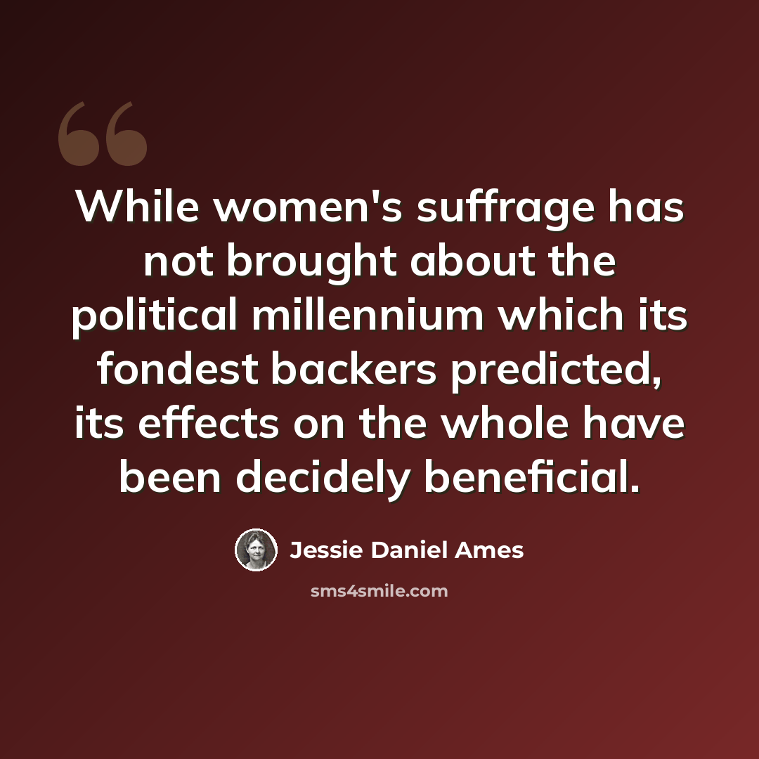 “While women's suffrage has not brought about the political millennium which its fondest backers predicted, its effects on the whole have been decidely beneficial.” quote by Jessie Daniel Ames