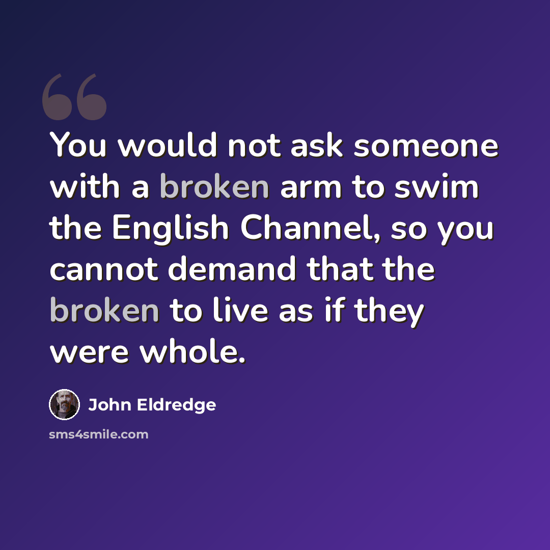 “You would not ask someone with a broken arm to swim the English Channel, so you cannot demand that the broken to live as if they were whole.” quote by John Eldredge