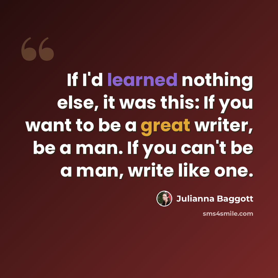“If I'd learned nothing else, it was this: If you want to be a great writer, be a man. If you can't be a man, write like one.” quote by Julianna Baggott