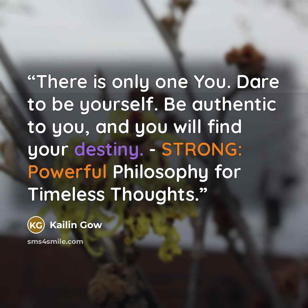 “There is only one You. Dare to be yourself. Be authentic to you, and you will find your destiny. - STRONG: Powerful Philosophy for Timeless Thoughts.” quote by Kailin Gow