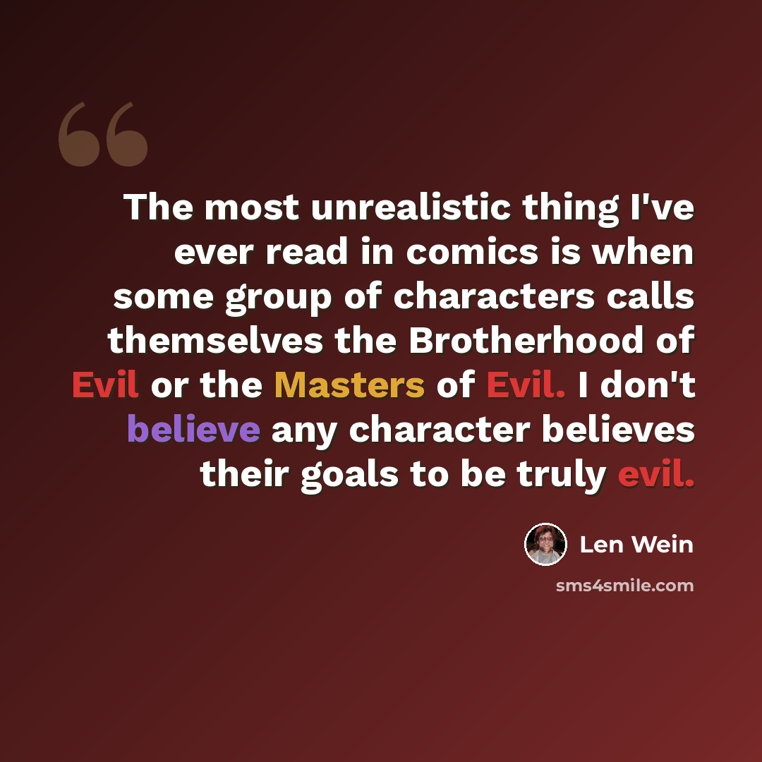 “The most unrealistic thing I've ever read in comics is when some group of characters calls themselves the Brotherhood of Evil or the Masters of Evil. I don't believe any character believes their goals to be truly evil.” quote by Len Wein