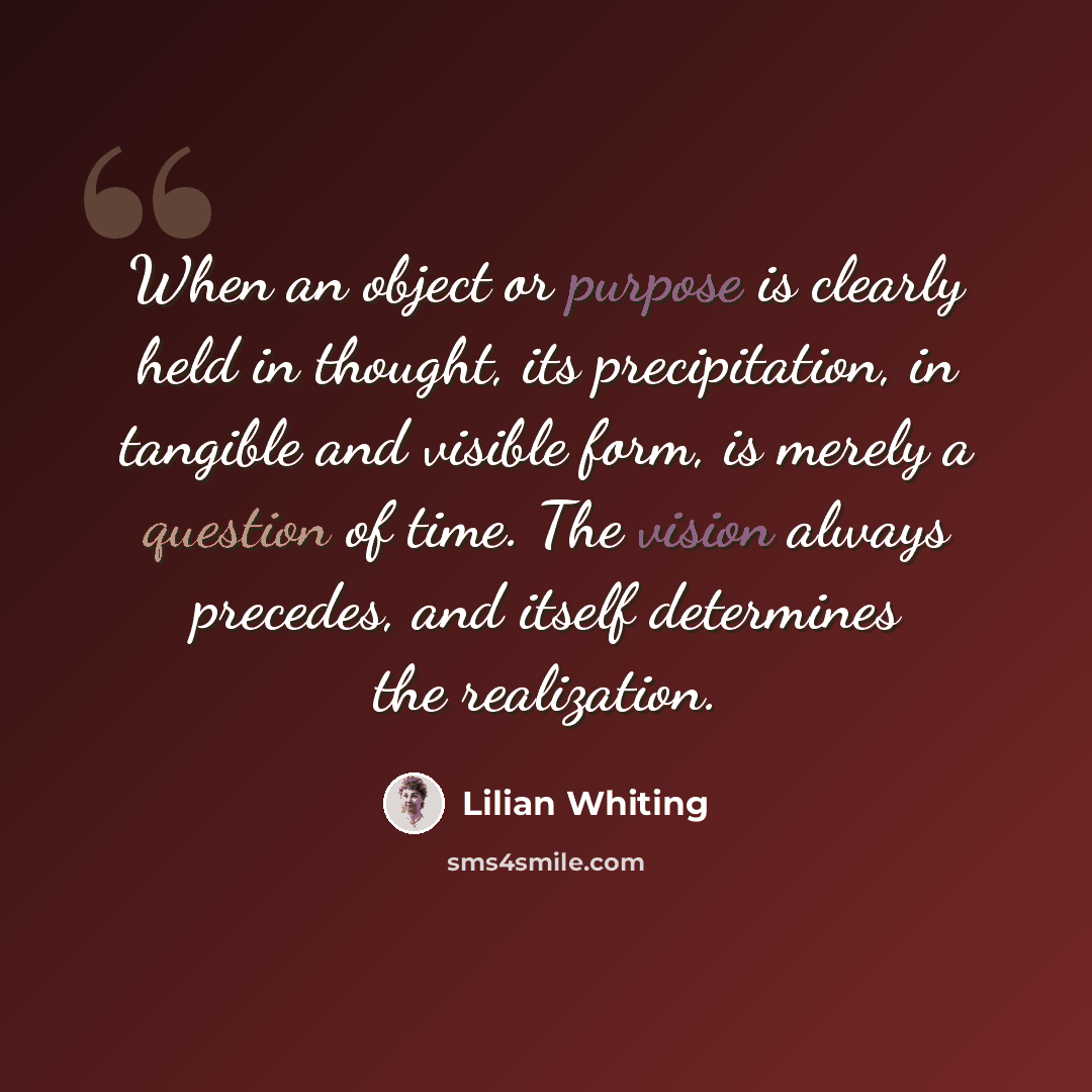 “When an object or purpose is clearly held in thought, its precipitation, in tangible and visible form, is merely a question of time. The vision always precedes, and itself determines the realization.” quote by Lilian Whiting