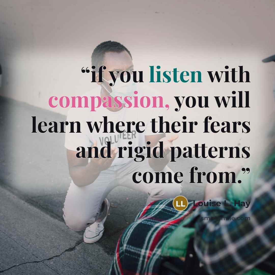 “if you listen with compassion, you will learn where their fears and rigid patterns come from.” quote by Louise L. Hay