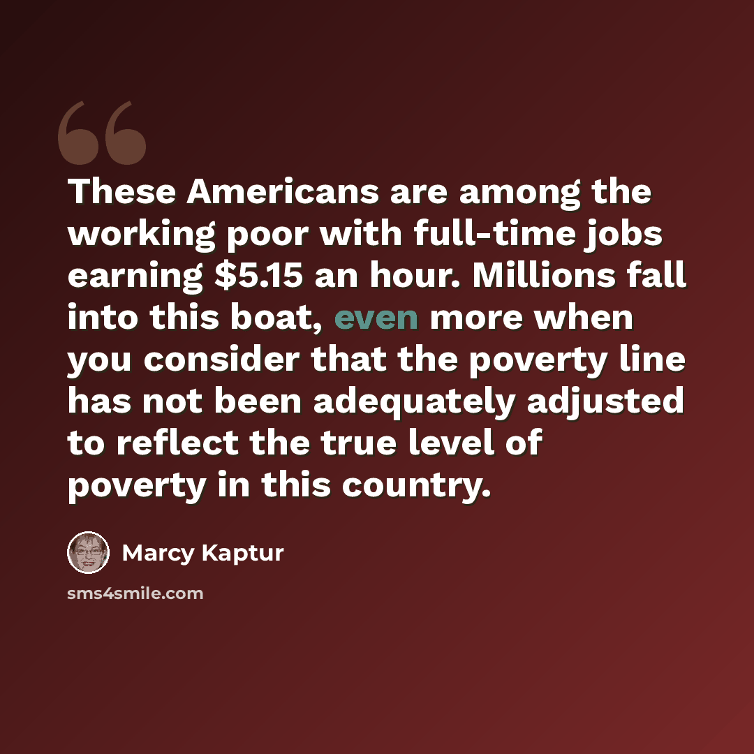 “These Americans are among the working poor with full-time jobs earning $5.15 an hour. Millions fall into this boat, even more when you consider that the poverty line has not been adequately adjusted to reflect the true level of poverty in this country.” quote by Marcy Kaptur
