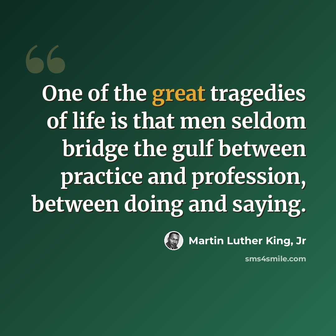 “One of the great tragedies of life is that men seldom bridge the gulf between practice and profession, between doing and saying.” quote by Martin Luther King, Jr