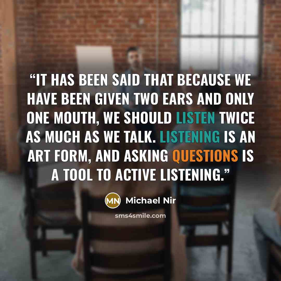 “It has been said that because we have been given two ears and only one mouth, we should listen twice as much as we talk. Listening is an art form, and asking questions is a tool to active listening.” quote by Michael Nir
