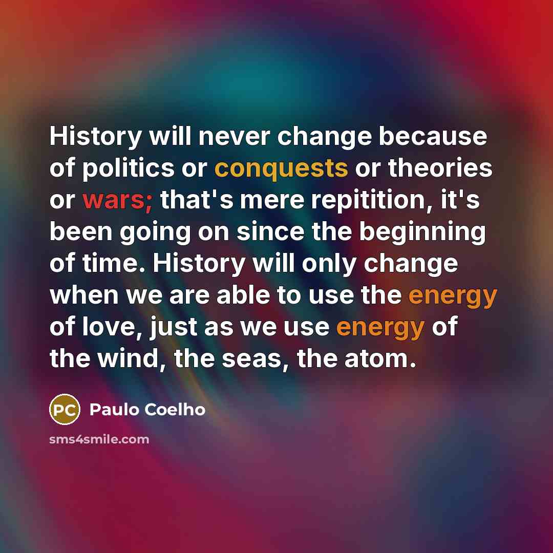 “History will never change because of politics or conquests or theories or wars; that's mere repitition, it's been going on since the beginning of time. History will only change when we are able to use the energy of love, just as we use energy of the wind, the seas, the atom.” quote by Paulo Coelho