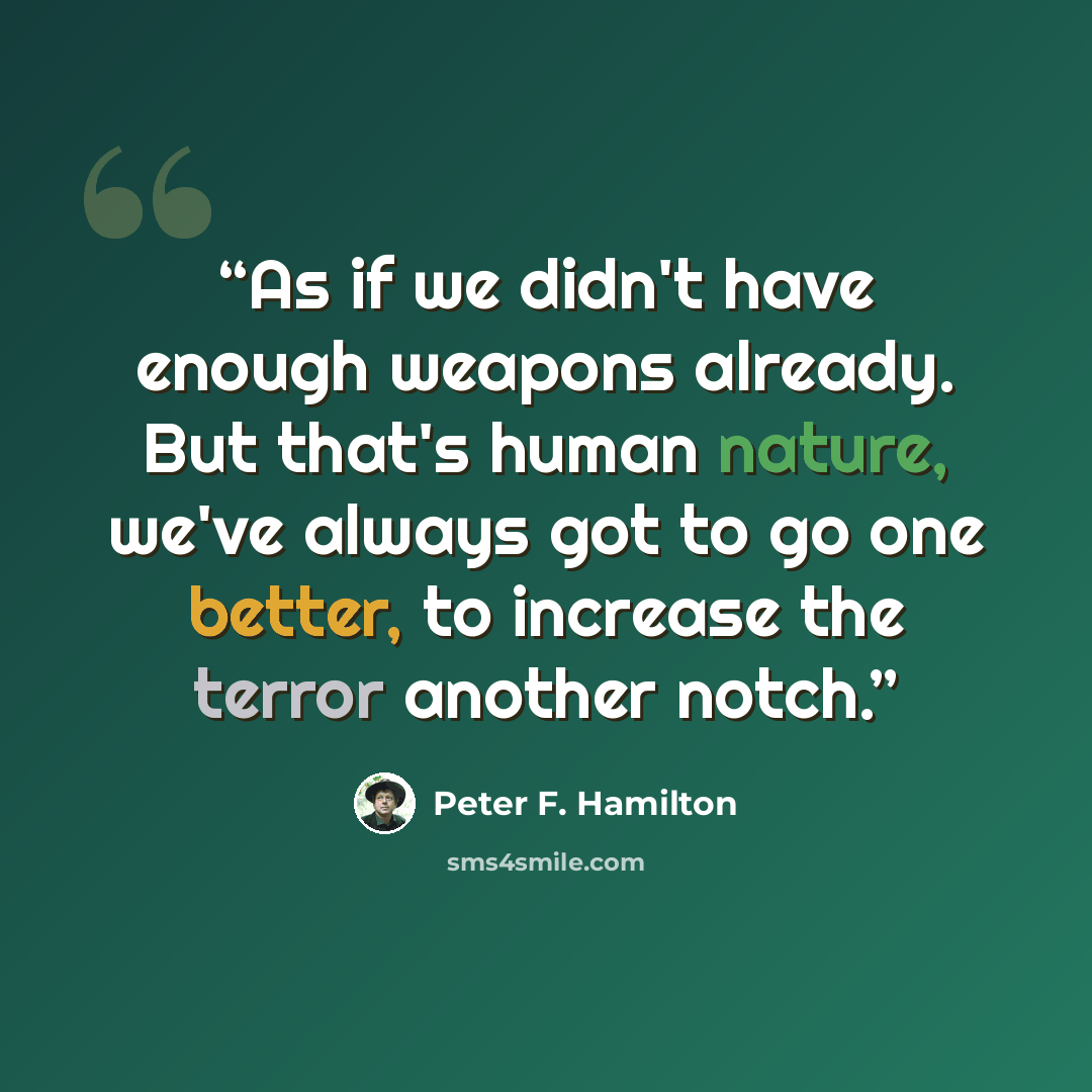 “As if we didn't have enough weapons already. But that's human nature, we've always got to go one better, to increase the terror another notch.” quote by Peter F. Hamilton