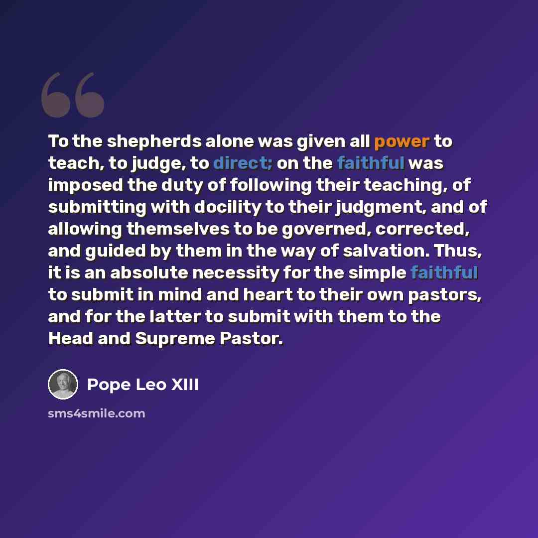 “To the shepherds alone was given all power to teach, to judge, to direct; on the faithful was imposed the duty of following their teaching, of submitting with docility to their judgment, and of allowing themselves to be governed, corrected, and guided by them in the way of salvation. Thus, it is…” quote by Pope Leo XIII