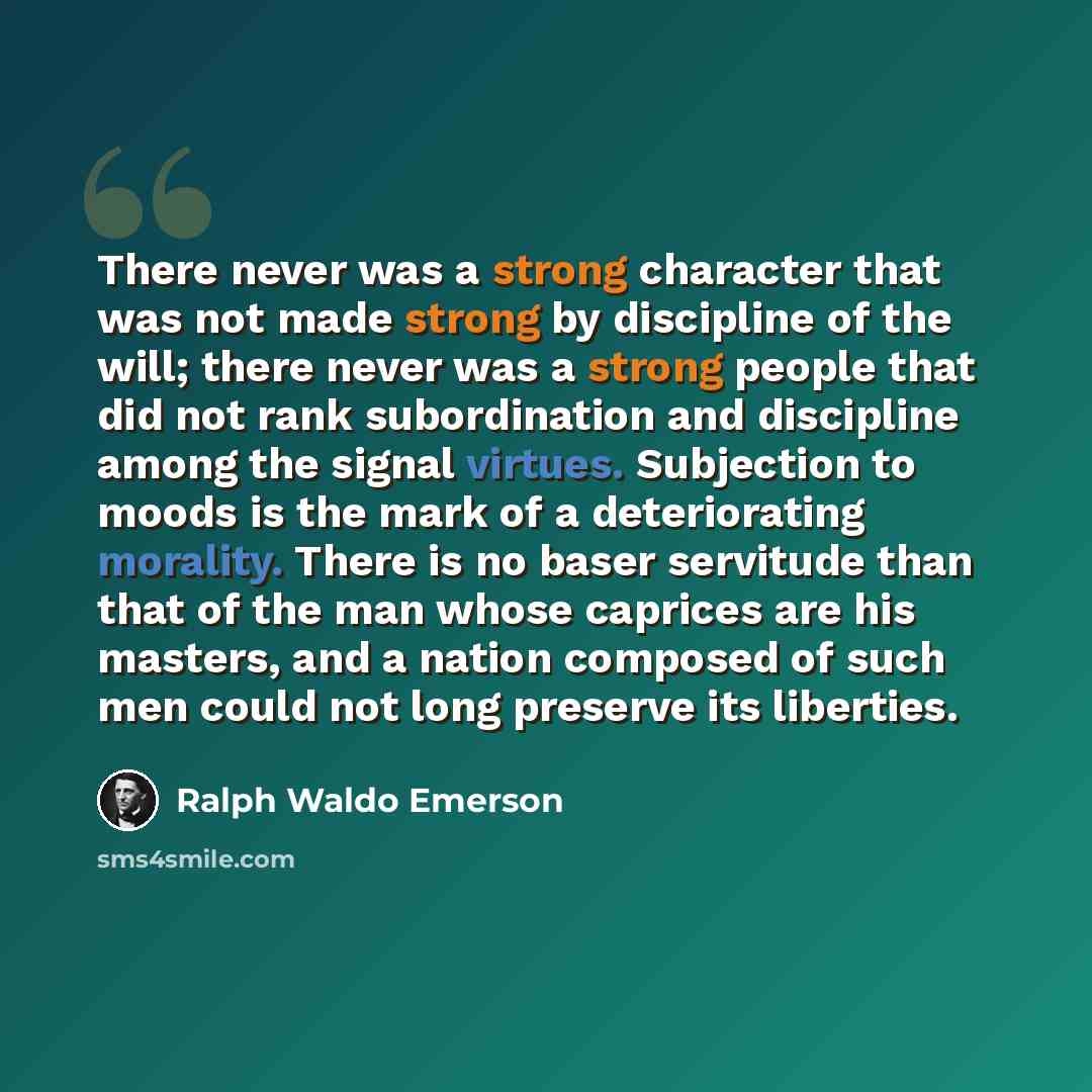 “There never was a strong character that was not made strong by discipline of the will; there never was a strong people that did not rank subordination and discipline among the signal virtues. Subjection to moods is the mark of a deteriorating morality. There is no baser servitude than that of the…” quote by Ralph Waldo Emerson