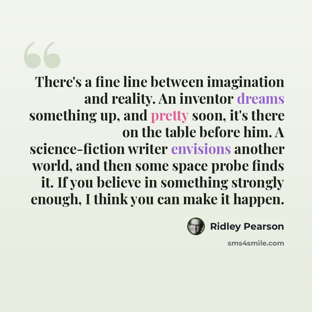 “There's a fine line between imagination and reality. An inventor dreams something up, and pretty soon, it's there on the table before him. A science-fiction writer envisions another world, and then some space probe finds it. If you believe in something strongly enough, I think you can make it…” quote by Ridley Pearson