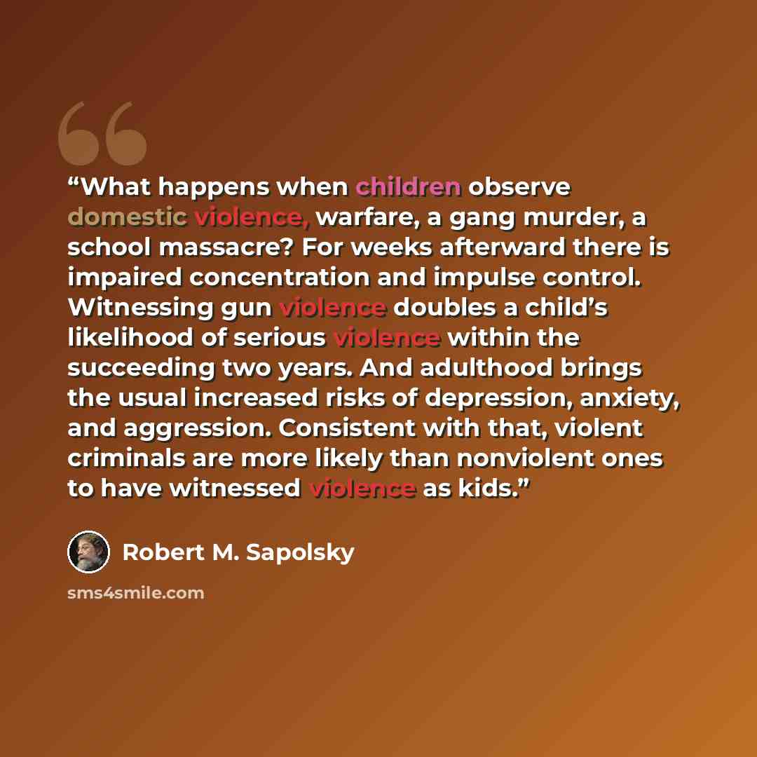 “What happens when children observe domestic violence, warfare, a gang murder, a school massacre? For weeks afterward there is impaired concentration and impulse control. Witnessing gun violence doubles a child’s likelihood of serious violence within the succeeding two years. And adulthood brings…” quote by Robert M. Sapolsky