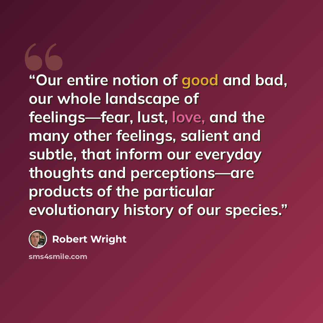 “Our entire notion of good and bad, our whole landscape of feelings—fear, lust, love, and the many other feelings, salient and subtle, that inform our everyday thoughts and perceptions—are products of the particular evolutionary history of our species.” quote by Robert Wright
