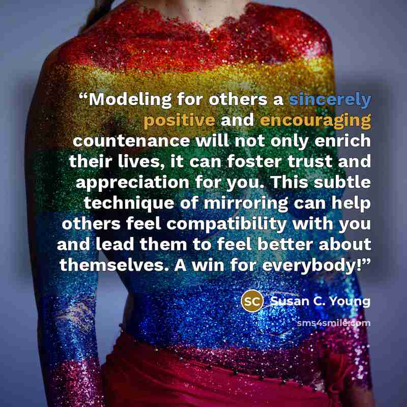 “Modeling for others a sincerely positive and encouraging countenance will not only enrich their lives, it can foster trust and appreciation for you. This subtle technique of mirroring can help others feel compatibility with you and lead them to feel better about themselves. A win for everybody!” quote by Susan C. Young