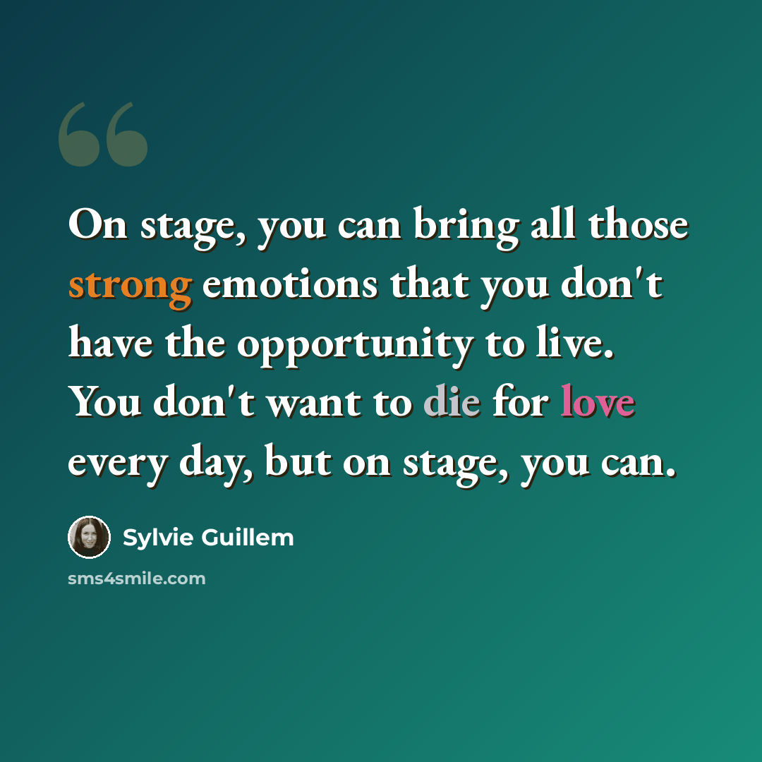 “On stage, you can bring all those strong emotions that you don't have the opportunity to live. You don't want to die for love every day, but on stage, you can.” quote by Sylvie Guillem