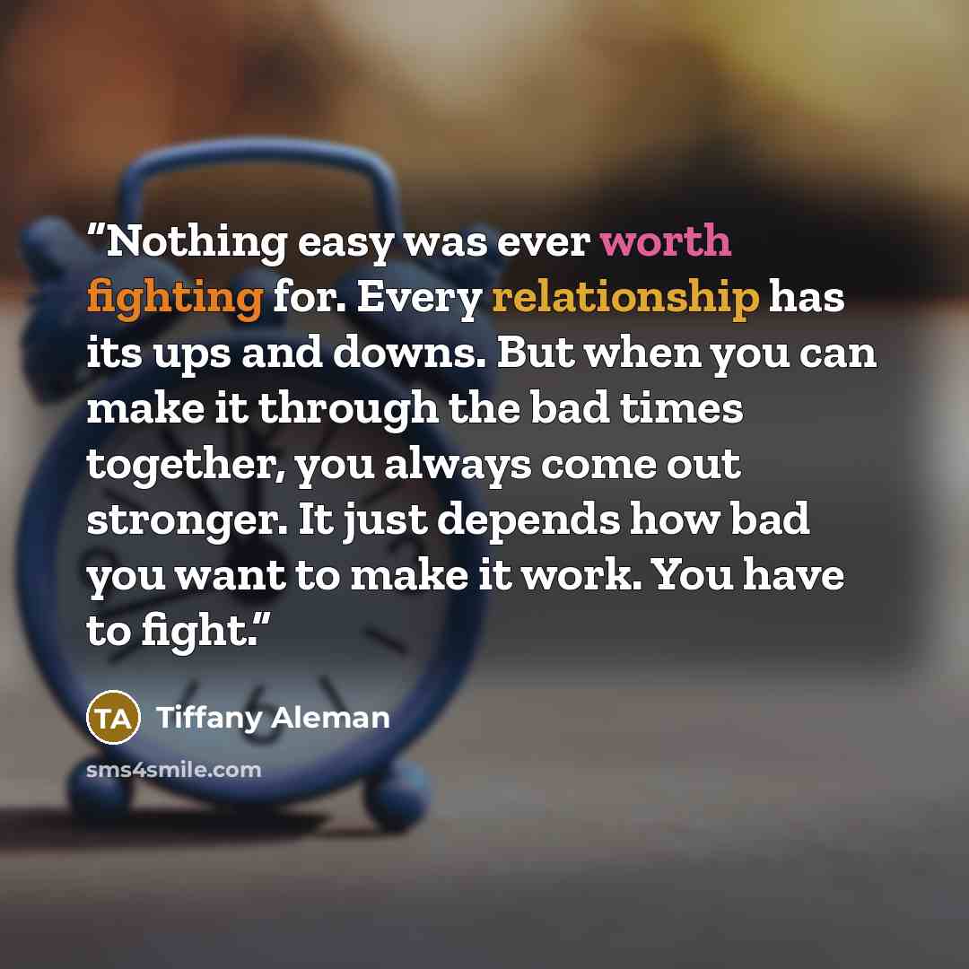 “Nothing easy was ever worth fighting for. Every relationship has its ups and downs. But when you can make it through the bad times together, you always come out stronger. It just depends how bad you want to make it work. You have to fight.” quote by Tiffany Aleman