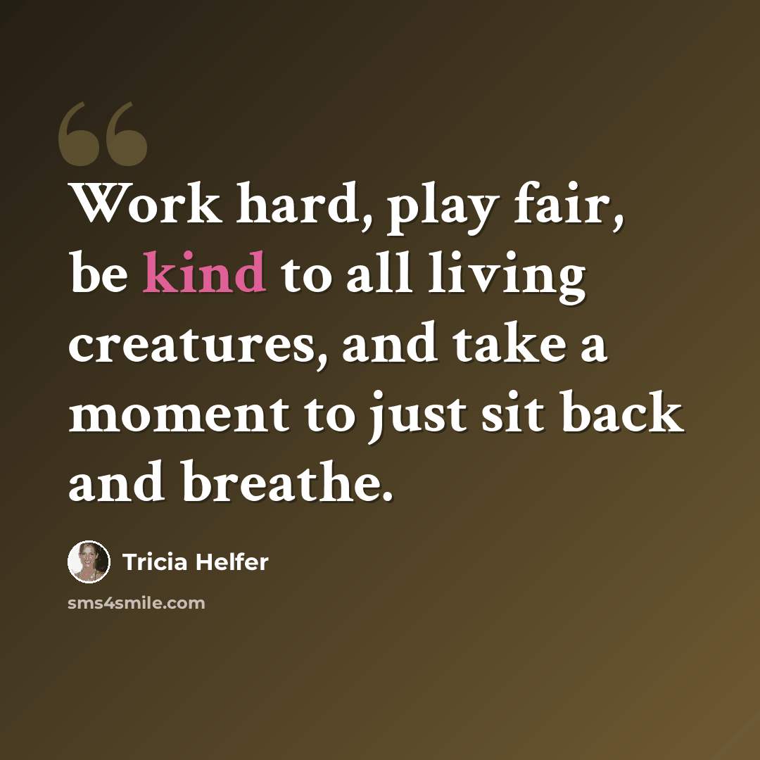 “Work hard, play fair, be kind to all living creatures, and take a moment to just sit back and breathe.” quote by Tricia Helfer