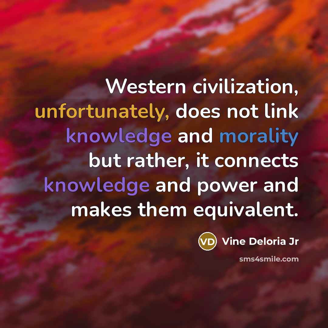 “Western civilization, unfortunately, does not link knowledge and morality but rather, it connects knowledge and power and makes them equivalent.” quote by Vine Deloria Jr