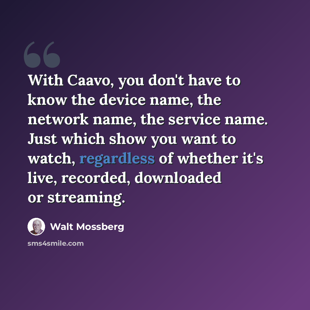 “With Caavo, you don't have to know the device name, the network name, the service name. Just which show you want to watch, regardless of whether it's live, recorded, downloaded or streaming.” quote by Walt Mossberg