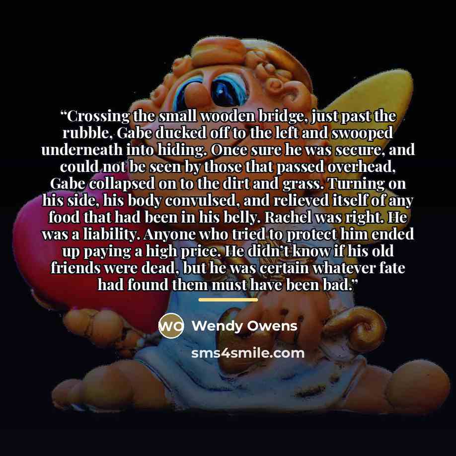 “Crossing the small wooden bridge, just past the rubble, Gabe ducked off to the left and swooped underneath into hiding. Once sure he was secure, and could not be seen by those that passed overhead, Gabe collapsed on to the dirt and grass. Turning on his side, his body convulsed, and relieved…” quote by Wendy Owens