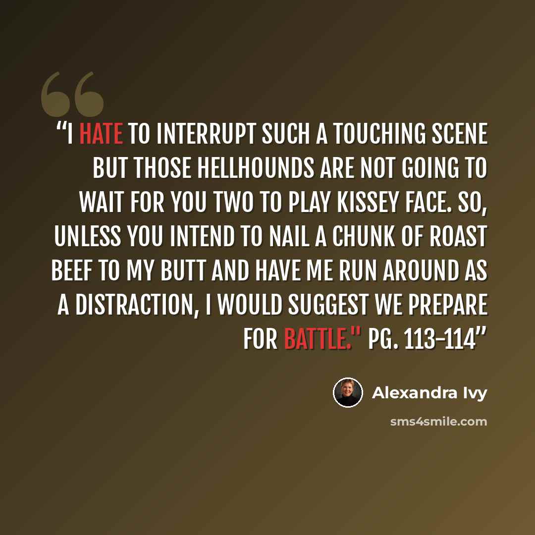 “I hate to interrupt such a touching scene but those hellhounds are not going to wait for you two to play kissey face. So, unless you intend to nail a chunk of roast beef to my butt and have me run around as a distraction, I would suggest we prepare for battle." Pg. 113-114” quote by Alexandra Ivy