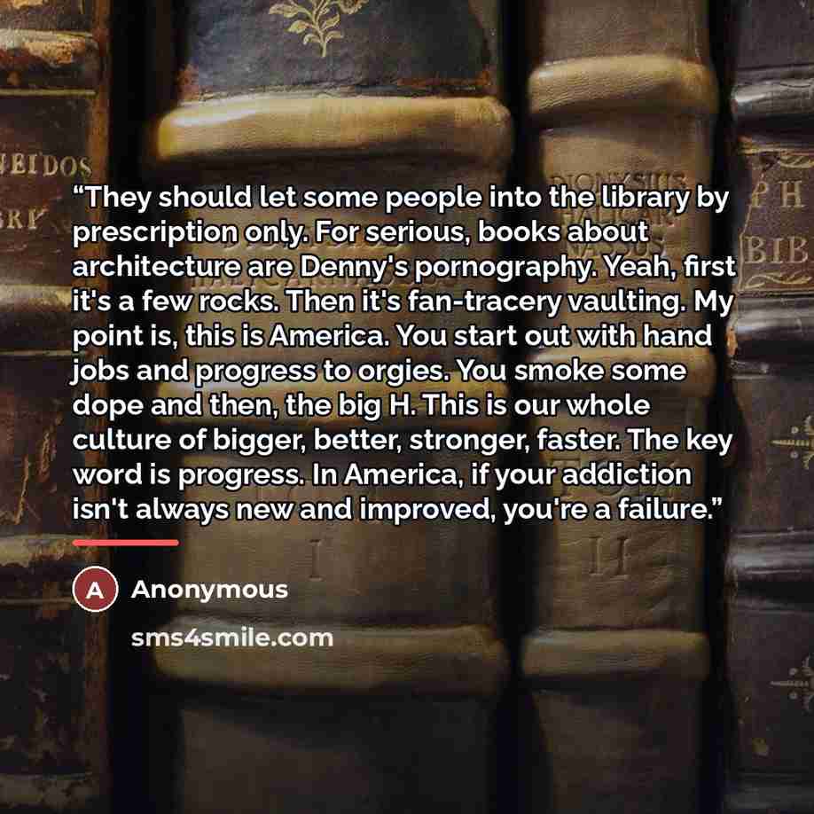 “They should let some people into the library by prescription only. For serious, books about architecture are Denny's pornography. Yeah, first it's a few rocks. Then it's fan-tracery vaulting. My point is, this is America. You start out with hand jobs and progress to orgies. You smoke some dope and…” quote by Anonymous