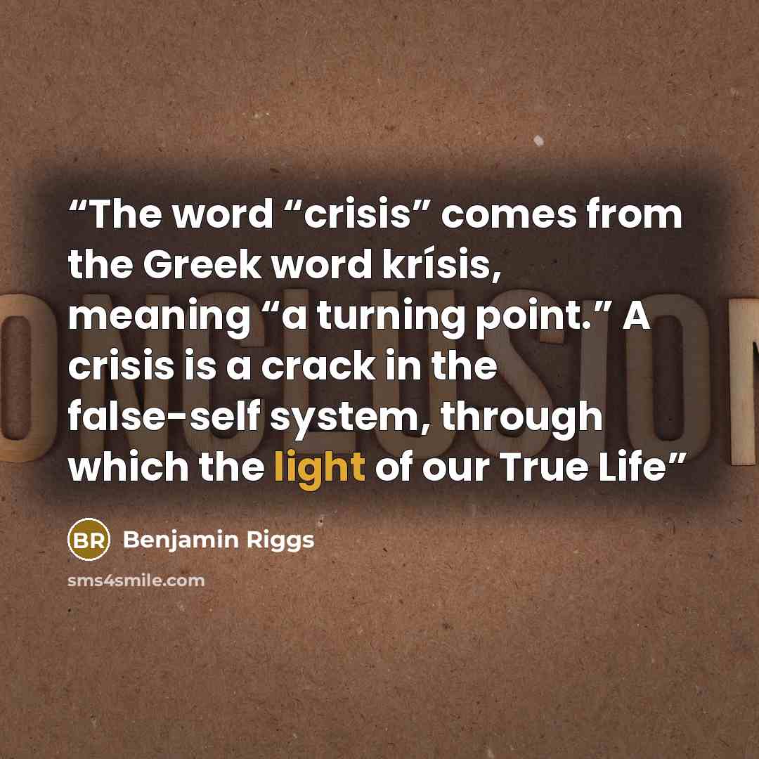 “The word “crisis” comes from the Greek word krísis, meaning “a turning point.” A crisis is a crack in the false-self system, through which the light of our True Life” quote by Benjamin Riggs