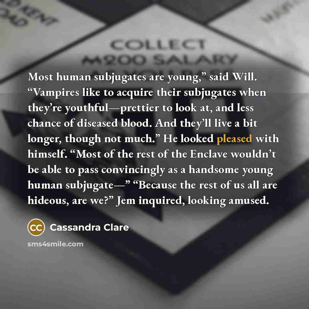 “Most human subjugates are young,” said Will. “Vampires like to acquire their subjugates when they’re youthful—prettier to look at, and less chance of diseased blood. And they’ll live a bit longer, though not much.” He looked pleased with himself. “Most of the rest of the Enclave wouldn’t be able…” quote by Cassandra Clare
