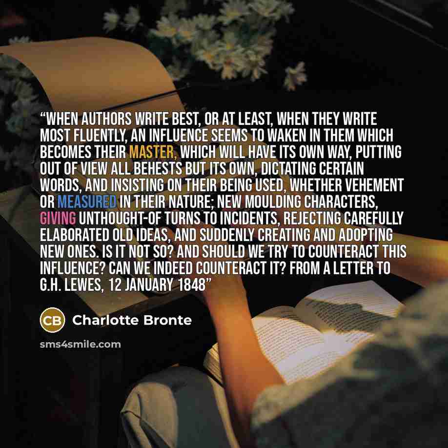 “When authors write best, or at least, when they write most fluently, an influence seems to waken in them which becomes their master, which will have its own way, putting out of view all behests but its own, dictating certain words, and insisting on their being used, whether vehement or measured in…” quote by Charlotte Brontë