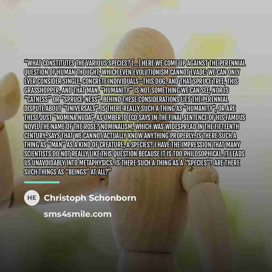 “What constitutes the various species? [...] Here we come up against the perennial question of human thought, which even evolutionism cannot evade: we can only ever consider single, concrete individuals—this dog, and that spruce tree, this grasshopper, and that man. “Humanity” is not something we…” quote by Christoph Schönborn