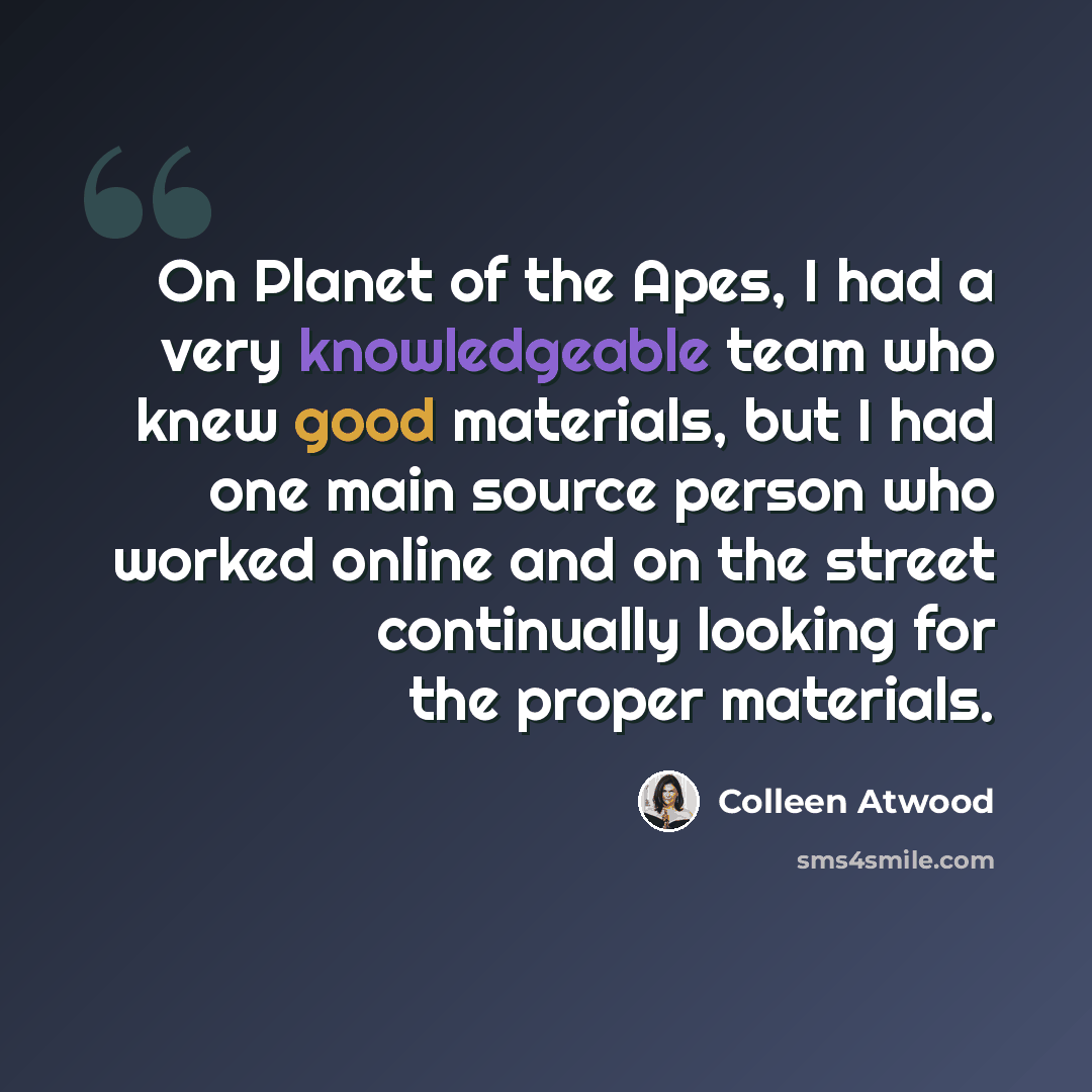 “On Planet of the Apes, I had a very knowledgeable team who knew good materials, but I had one main source person who worked online and on the street continually looking for the proper materials.” quote by Colleen Atwood