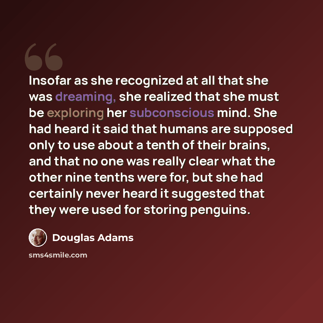 “Insofar as she recognized at all that she was dreaming, she realized that she must be exploring her subconscious mind. She had heard it said that humans are supposed only to use about a tenth of their brains, and that no one was really clear what the other nine tenths were for, but she had…” quote by Douglas Adams
