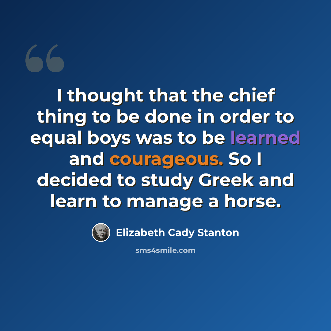 “I thought that the chief thing to be done in order to equal boys was to be learned and courageous. So I decided to study Greek and learn to manage a horse.” quote by Elizabeth Cady Stanton