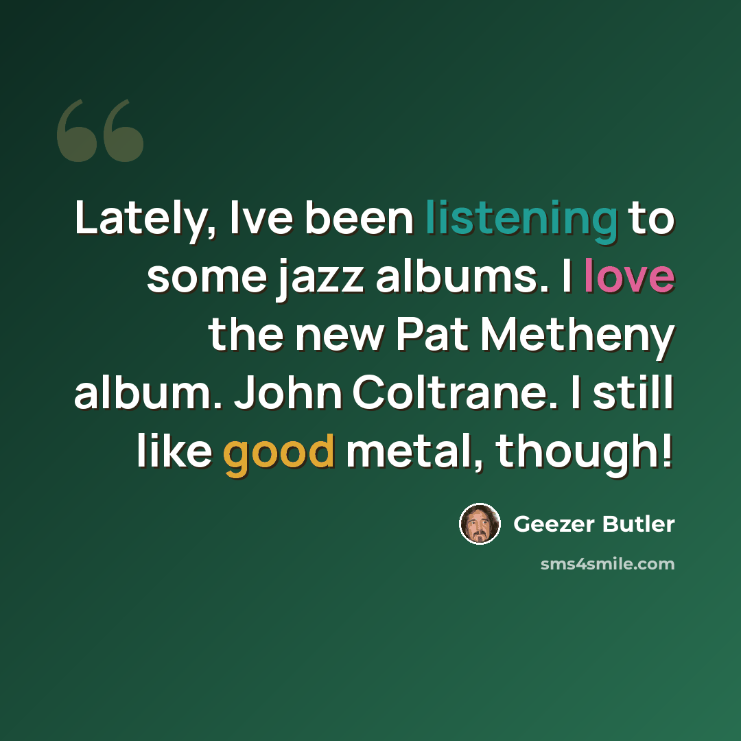 “Lately, Ive been listening to some jazz albums. I love the new Pat Metheny album. John Coltrane. I still like good metal, though!” quote by Geezer Butler