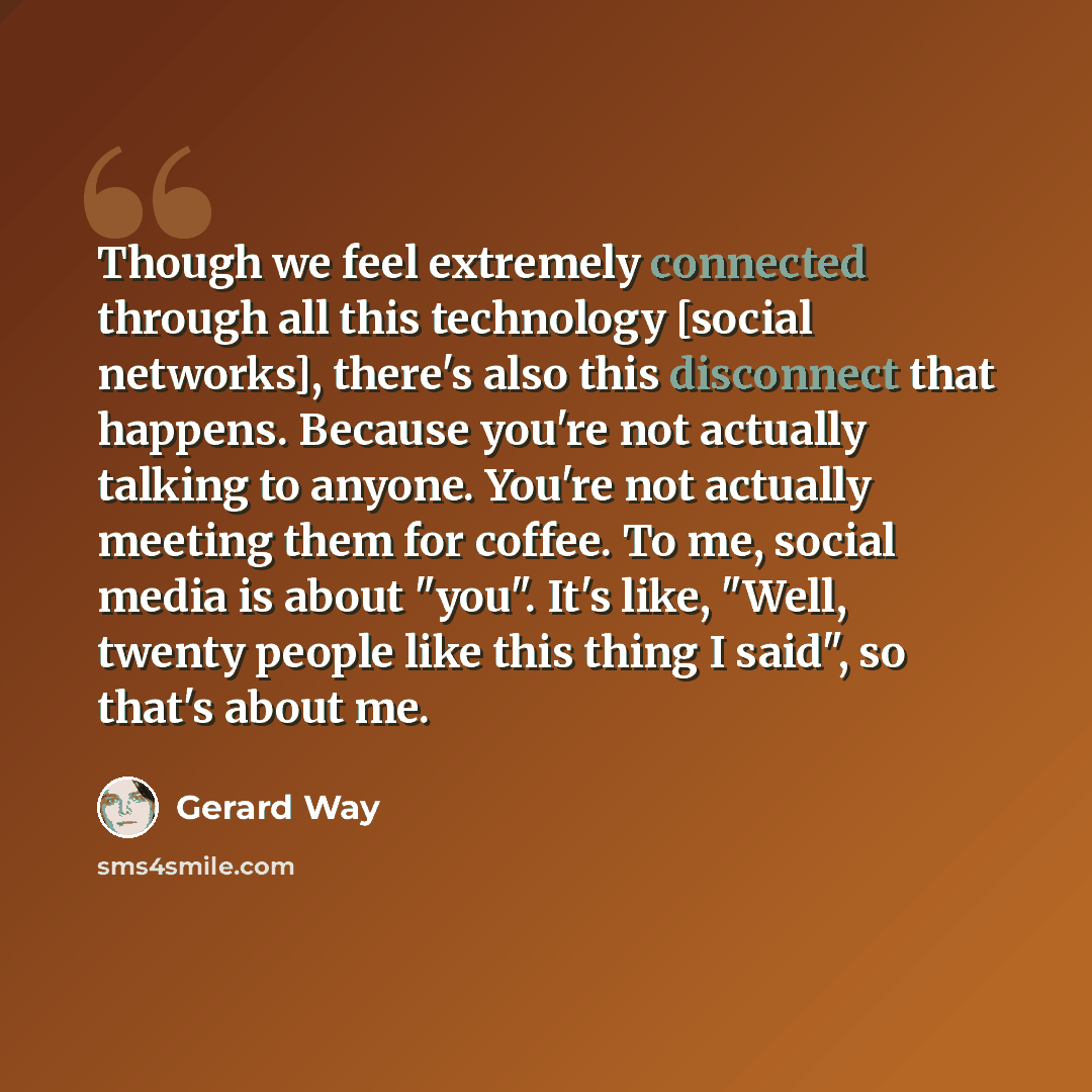 “Though we feel extremely connected through all this technology [social networks], there's also this disconnect that happens. Because you're not actually talking to anyone. You're not actually meeting them for coffee. To me, social media is about "you". It's like, "Well, twenty people like this…” quote by Gerard Way